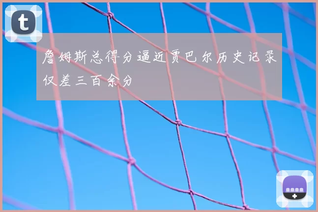 詹姆斯总得分逼近贾巴尔历史记录仅差三百余分