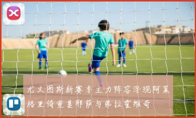 尤文图斯新赛季主力阵容浮现阿莱格里倚重基耶萨与弗拉霍维奇