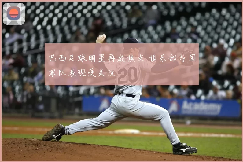 巴西足球明星再成焦点 俱乐部与国家队表现受关注