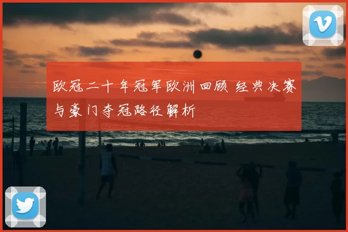 欧冠二十年冠军欧洲回顾 经典决赛与豪门夺冠路径解析