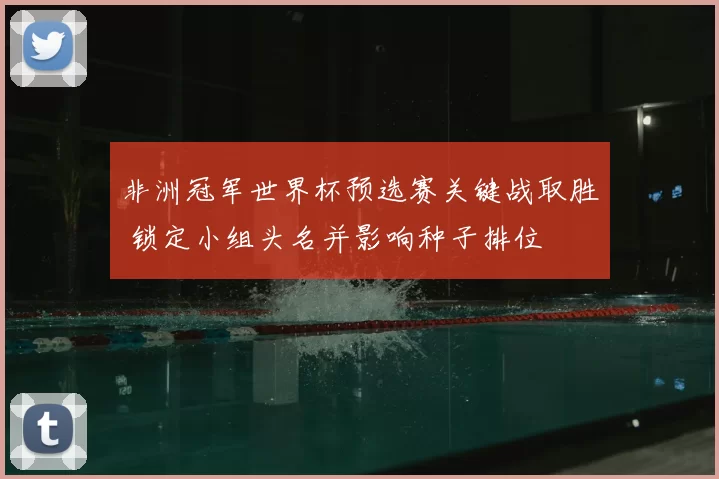 非洲冠军世界杯预选赛关键战取胜 锁定小组头名并影响种子排位