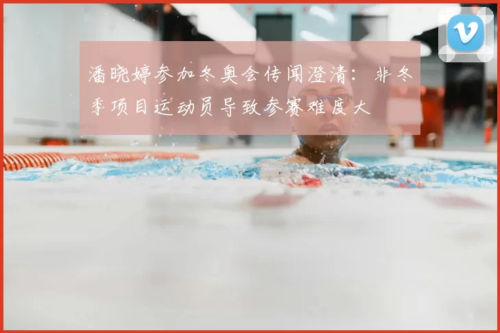 潘晓婷参加冬奥会传闻澄清：非冬季项目运动员导致参赛难度大