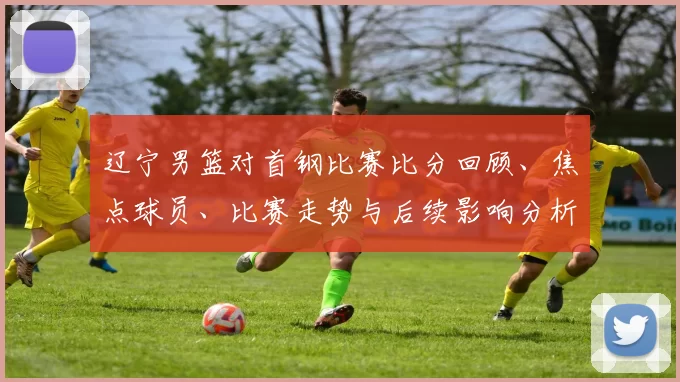 辽宁男篮对首钢比赛比分回顾、焦点球员、比赛走势与后续影响分析