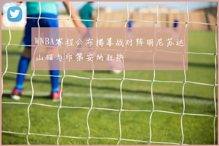 WNBA赛程公布揭幕战对阵明尼苏达山猫与印第安纳狂热