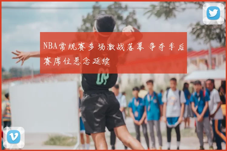 NBA常规赛多场激战落幕 争夺季后赛席位悬念延续