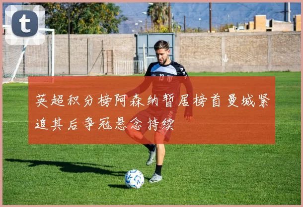 英超积分榜阿森纳暂居榜首曼城紧追其后争冠悬念持续