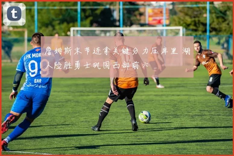 詹姆斯末节连拿关键分力压库里 湖人险胜勇士巩固西部前六