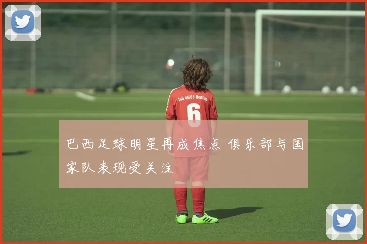 巴西足球明星再成焦点 俱乐部与国家队表现受关注