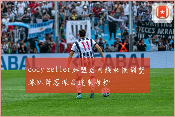 cody zeller加盟后内线轮换调整 球队阵容深度迎来考验