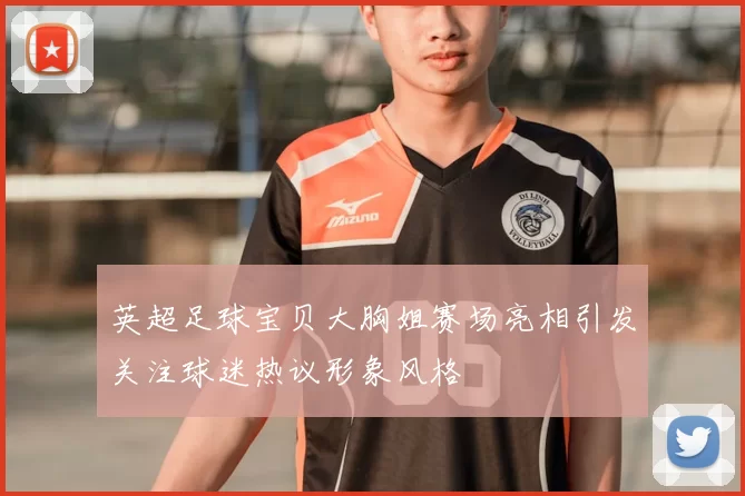 英超足球宝贝大胸姐赛场亮相引发关注球迷热议形象风格