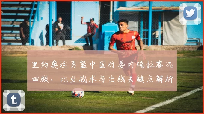 里约奥运男篮中国对委内瑞拉赛况回顾、比分战术与出线关键点解析