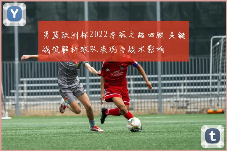 男篮欧洲杯2022夺冠之路回顾 关键战役解析球队表现与战术影响