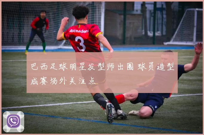 巴西足球明星发型师出圈 球员造型成赛场外关注点