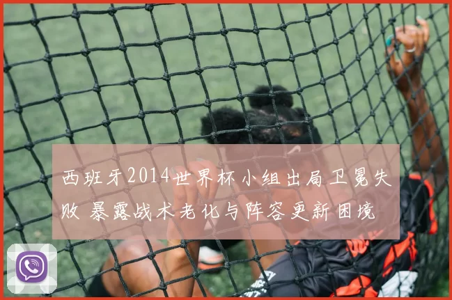 西班牙2014世界杯小组出局卫冕失败 暴露战术老化与阵容更新困境