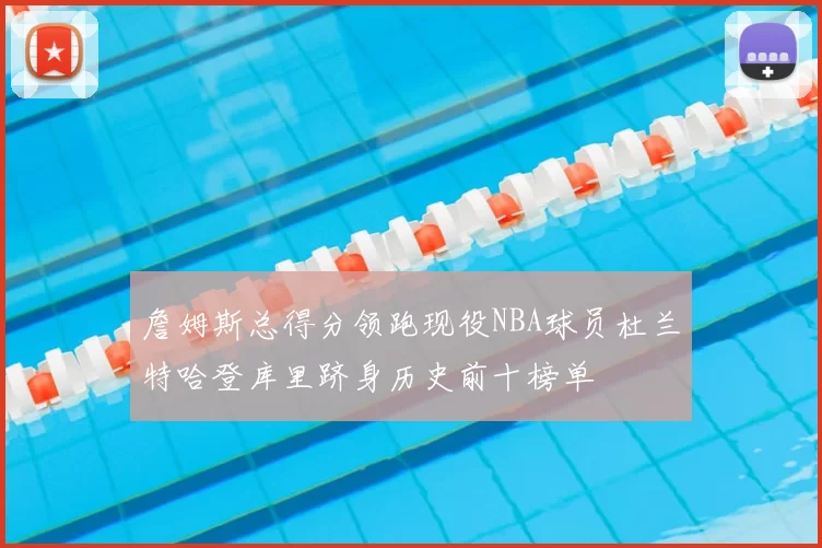 詹姆斯总得分领跑现役NBA球员杜兰特哈登库里跻身历史前十榜单