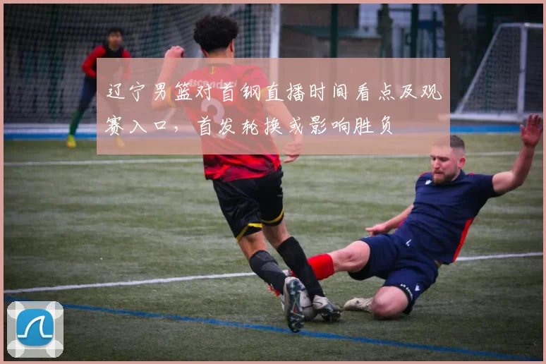 辽宁男篮对首钢直播时间看点及观赛入口,首发轮换或影响胜负