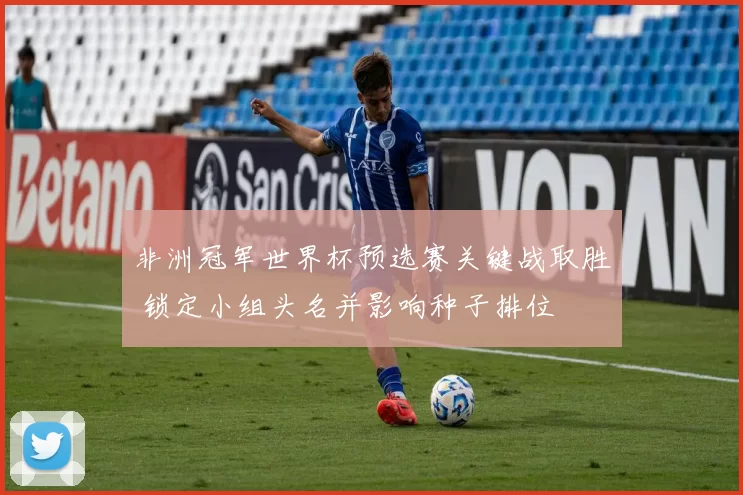 非洲冠军世界杯预选赛关键战取胜 锁定小组头名并影响种子排位