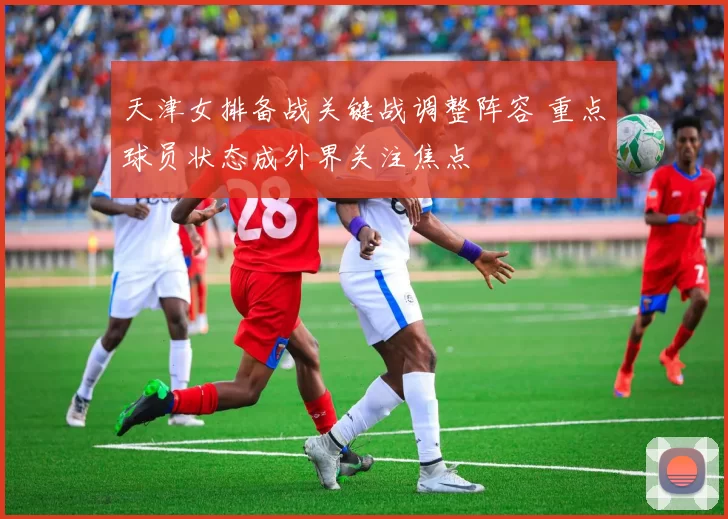 天津女排备战关键战调整阵容 重点球员状态成外界关注焦点