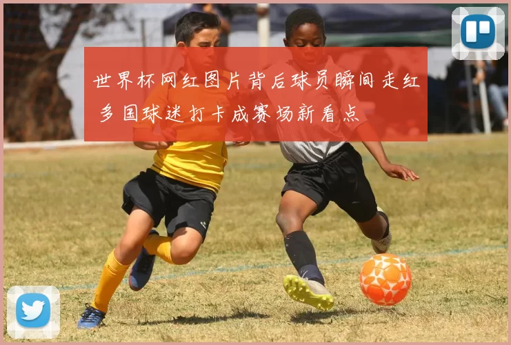 世界杯网红图片背后球员瞬间走红 多国球迷打卡成赛场新看点
