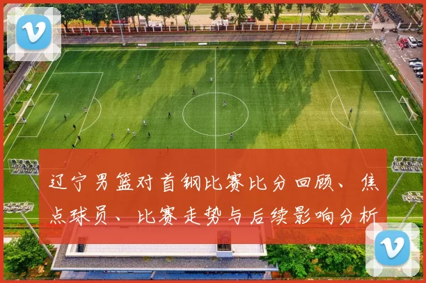 辽宁男篮对首钢比赛比分回顾、焦点球员、比赛走势与后续影响分析