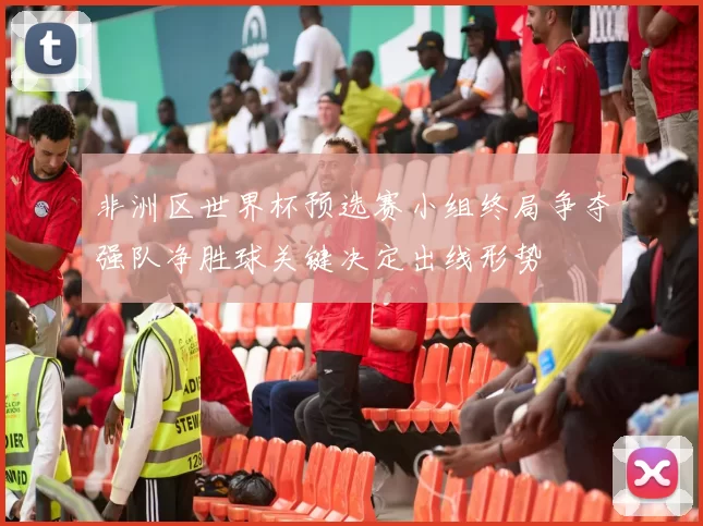 非洲区世界杯预选赛小组终局争夺强队净胜球关键决定出线形势