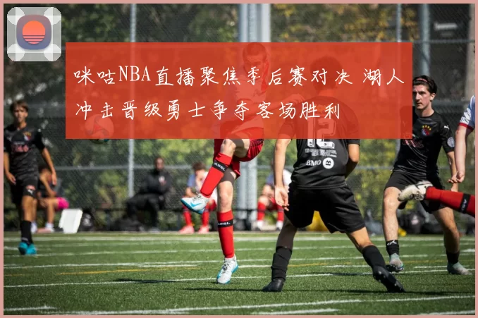 咪咕NBA直播聚焦季后赛对决 湖人冲击晋级勇士争夺客场胜利