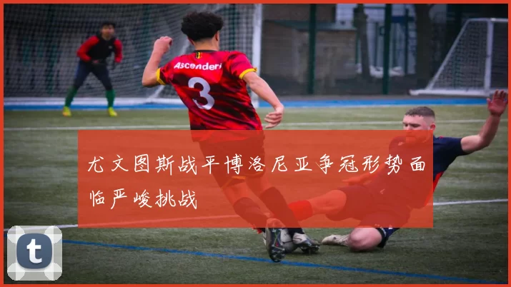 尤文图斯战平博洛尼亚争冠形势面临严峻挑战