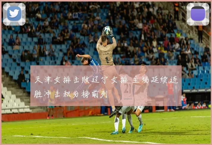 天津女排击败辽宁女排 主场延续连胜冲击积分榜前列