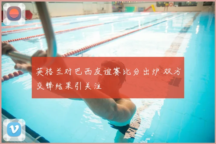 英格兰对巴西友谊赛比分出炉 双方交锋结果引关注