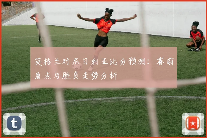 英格兰对尼日利亚比分预测：赛前看点与胜负走势分析